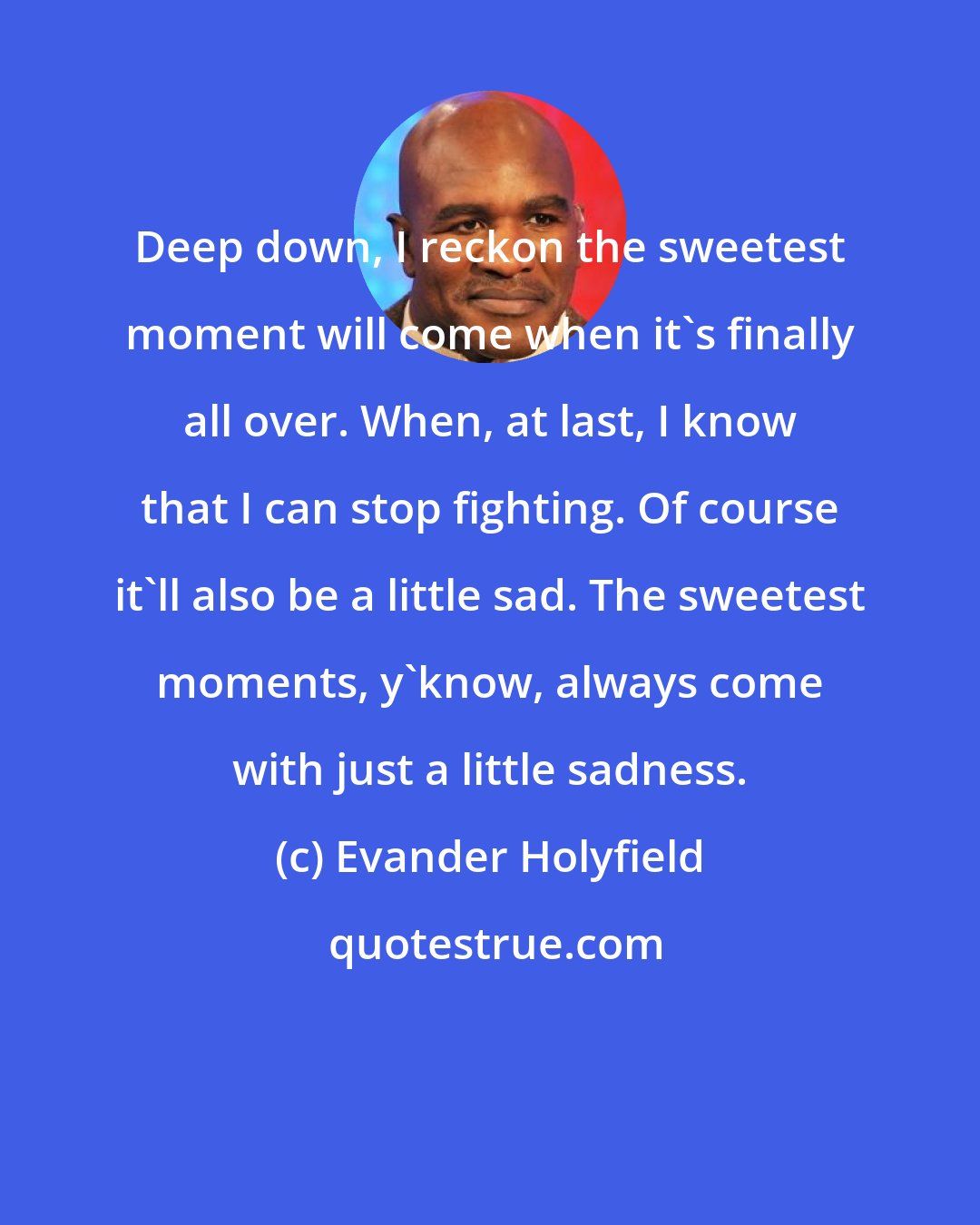 Evander Holyfield: Deep down, I reckon the sweetest moment will come when it's finally all over. When, at last, I know that I can stop fighting. Of course it'll also be a little sad. The sweetest moments, y'know, always come with just a little sadness.