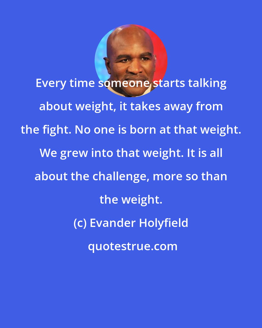 Evander Holyfield: Every time someone starts talking about weight, it takes away from the fight. No one is born at that weight. We grew into that weight. It is all about the challenge, more so than the weight.