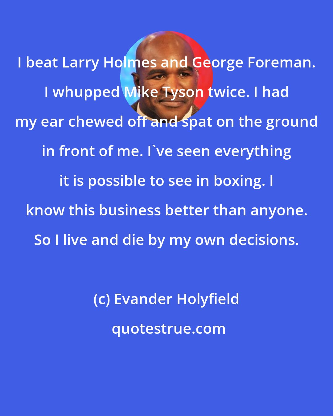 Evander Holyfield: I beat Larry Holmes and George Foreman. I whupped Mike Tyson twice. I had my ear chewed off and spat on the ground in front of me. I've seen everything it is possible to see in boxing. I know this business better than anyone. So I live and die by my own decisions.