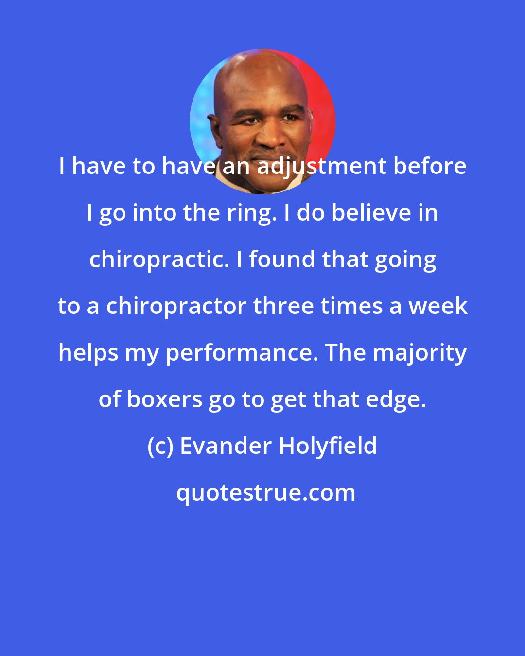 Evander Holyfield: I have to have an adjustment before I go into the ring. I do believe in chiropractic. I found that going to a chiropractor three times a week helps my performance. The majority of boxers go to get that edge.