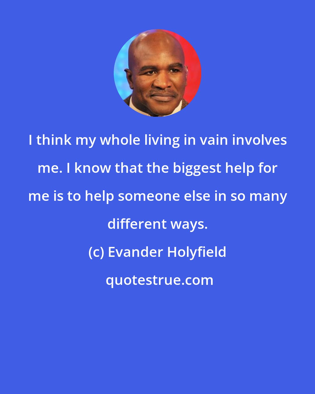 Evander Holyfield: I think my whole living in vain involves me. I know that the biggest help for me is to help someone else in so many different ways.