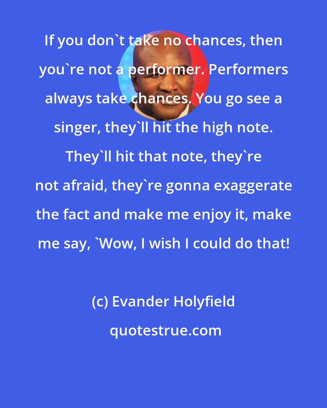 Evander Holyfield: If you don't take no chances, then you're not a performer. Performers always take chances. You go see a singer, they'll hit the high note. They'll hit that note, they're not afraid, they're gonna exaggerate the fact and make me enjoy it, make me say, 'Wow, I wish I could do that!