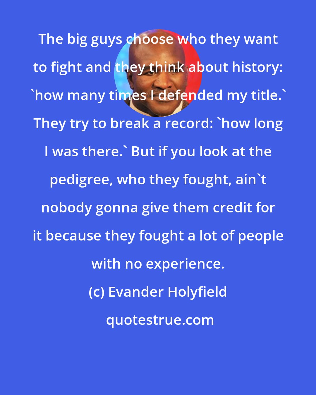 Evander Holyfield: The big guys choose who they want to fight and they think about history: 'how many times I defended my title.' They try to break a record: 'how long I was there.' But if you look at the pedigree, who they fought, ain't nobody gonna give them credit for it because they fought a lot of people with no experience.