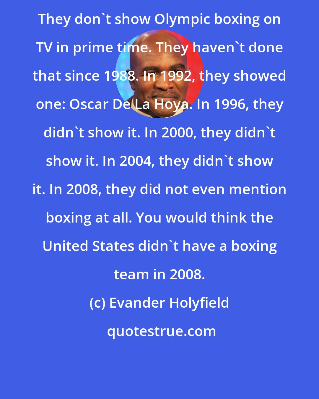 Evander Holyfield: They don't show Olympic boxing on TV in prime time. They haven't done that since 1988. In 1992, they showed one: Oscar De La Hoya. In 1996, they didn't show it. In 2000, they didn't show it. In 2004, they didn't show it. In 2008, they did not even mention boxing at all. You would think the United States didn't have a boxing team in 2008.