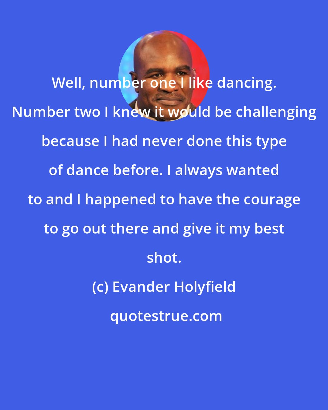 Evander Holyfield: Well, number one I like dancing. Number two I knew it would be challenging because I had never done this type of dance before. I always wanted to and I happened to have the courage to go out there and give it my best shot.