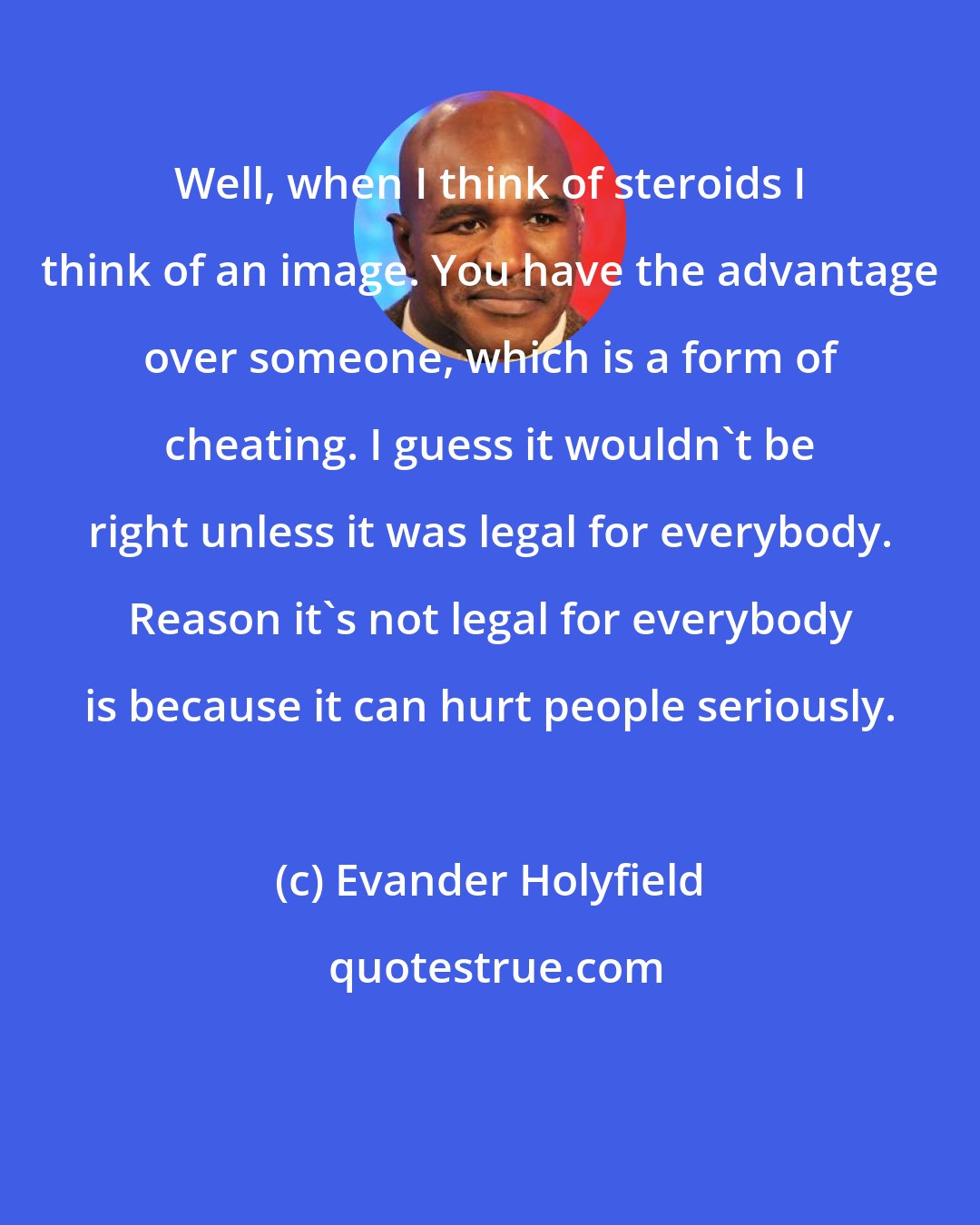 Evander Holyfield: Well, when I think of steroids I think of an image. You have the advantage over someone, which is a form of cheating. I guess it wouldn't be right unless it was legal for everybody. Reason it's not legal for everybody is because it can hurt people seriously.