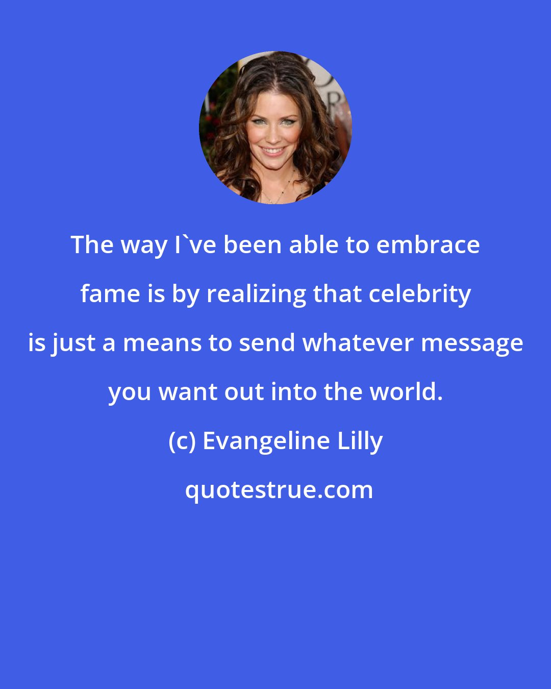 Evangeline Lilly: The way I've been able to embrace fame is by realizing that celebrity is just a means to send whatever message you want out into the world.