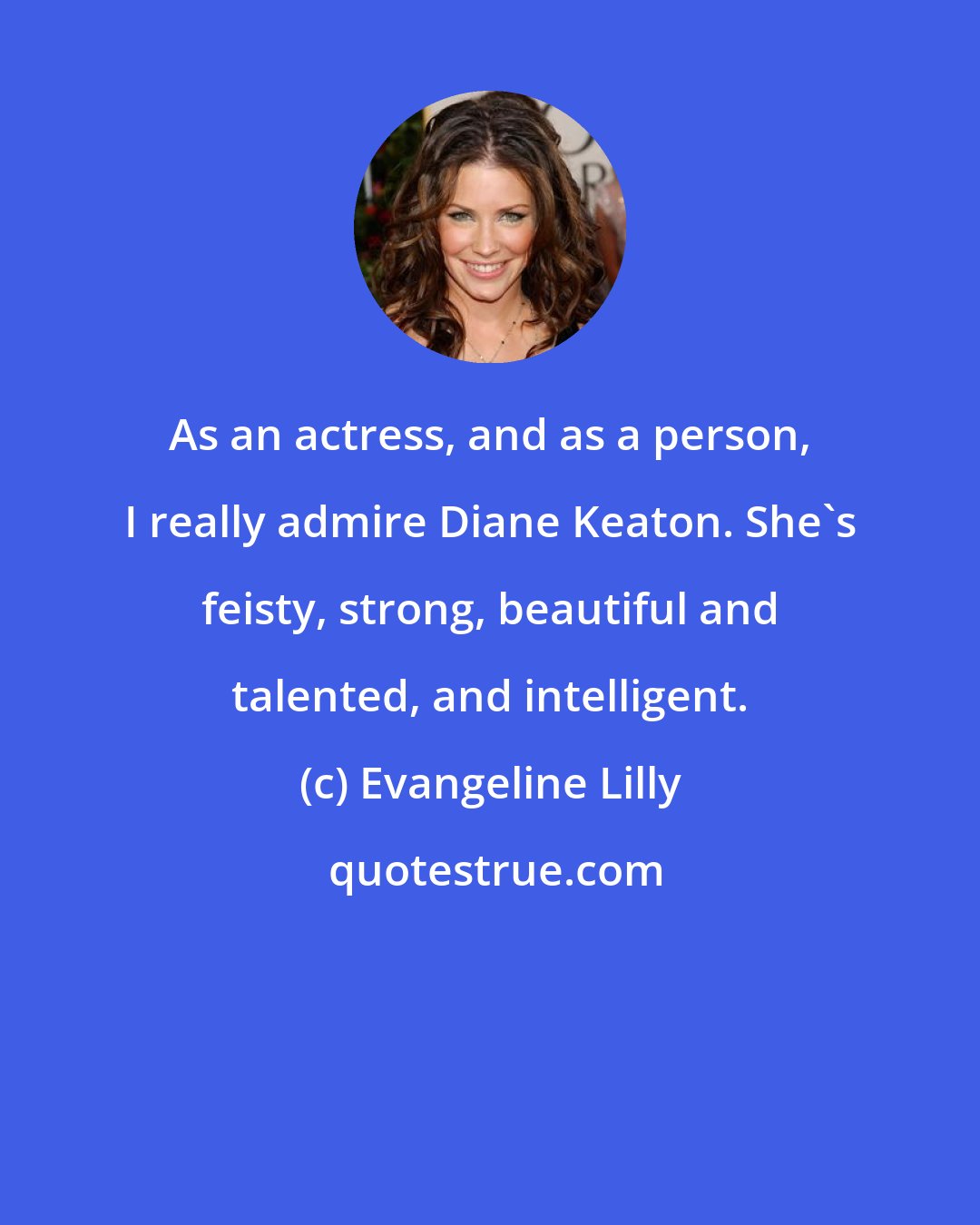 Evangeline Lilly: As an actress, and as a person, I really admire Diane Keaton. She's feisty, strong, beautiful and talented, and intelligent.