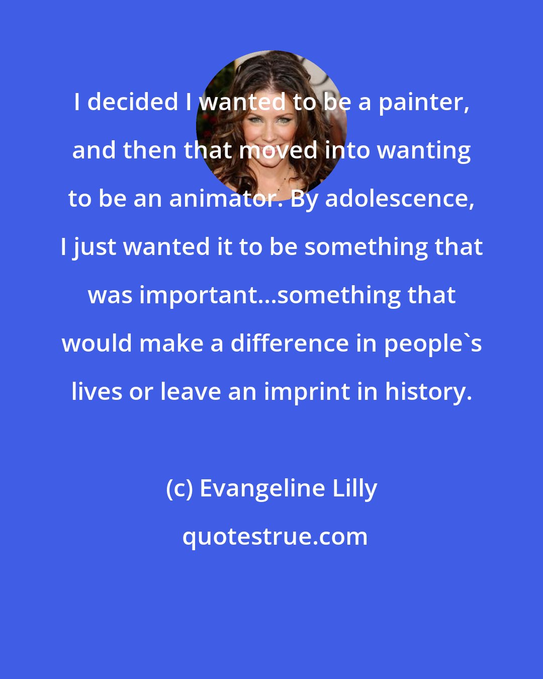 Evangeline Lilly: I decided I wanted to be a painter, and then that moved into wanting to be an animator. By adolescence, I just wanted it to be something that was important...something that would make a difference in people's lives or leave an imprint in history.