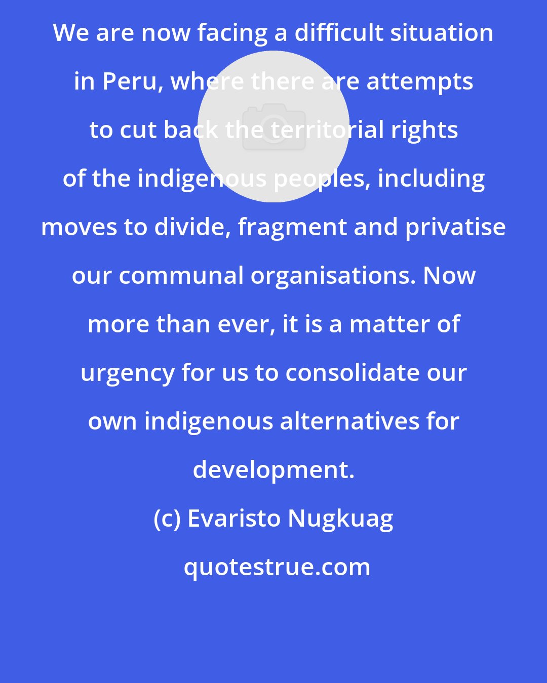 Evaristo Nugkuag: We are now facing a difficult situation in Peru, where there are attempts to cut back the territorial rights of the indigenous peoples, including moves to divide, fragment and privatise our communal organisations. Now more than ever, it is a matter of urgency for us to consolidate our own indigenous alternatives for development.