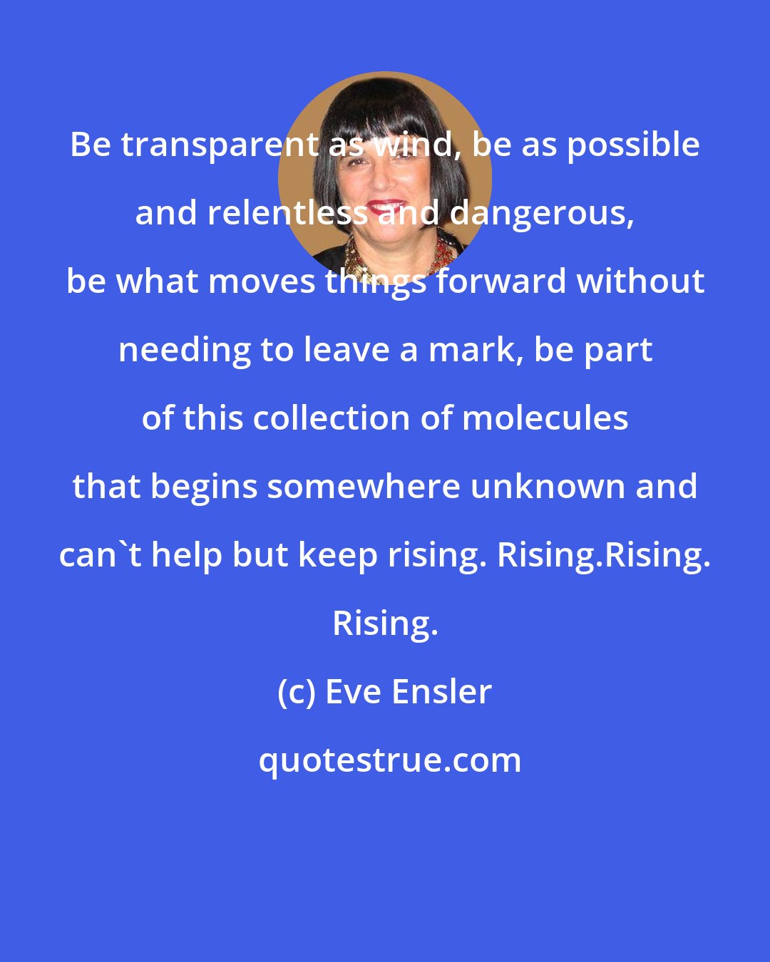 Eve Ensler: Be transparent as wind, be as possible and relentless and dangerous, be what moves things forward without needing to leave a mark, be part of this collection of molecules that begins somewhere unknown and can't help but keep rising. Rising.Rising. Rising.