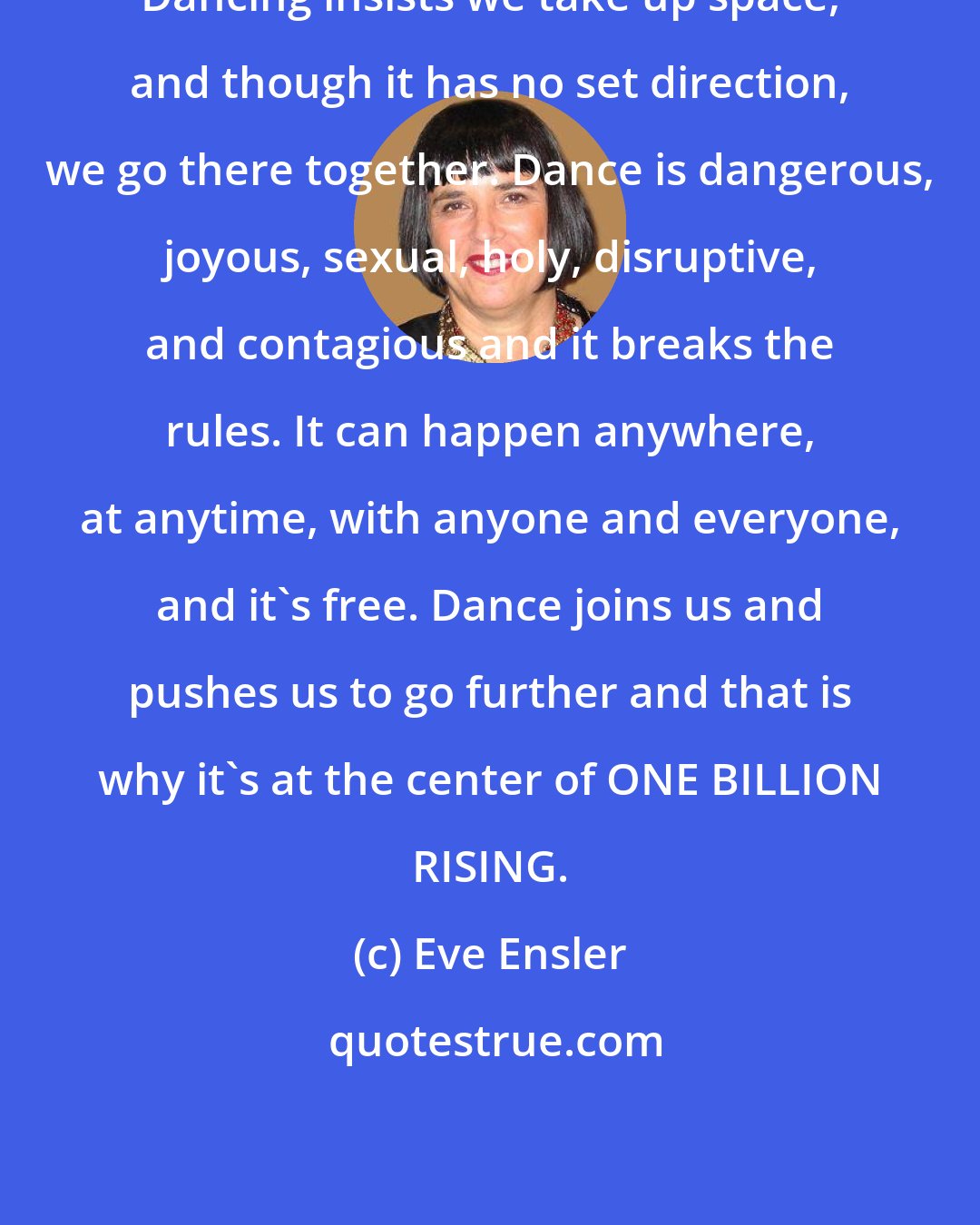 Eve Ensler: Dancing insists we take up space, and though it has no set direction, we go there together. Dance is dangerous, joyous, sexual, holy, disruptive, and contagious and it breaks the rules. It can happen anywhere, at anytime, with anyone and everyone, and it's free. Dance joins us and pushes us to go further and that is why it's at the center of ONE BILLION RISING.