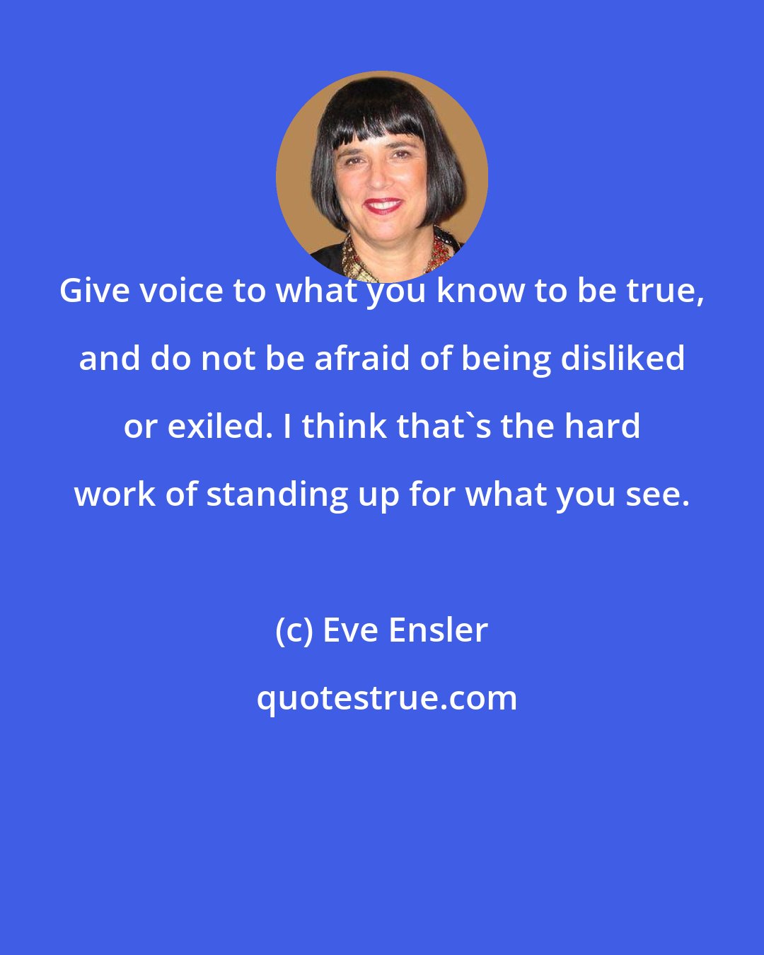 Eve Ensler: Give voice to what you know to be true, and do not be afraid of being disliked or exiled. I think that's the hard work of standing up for what you see.