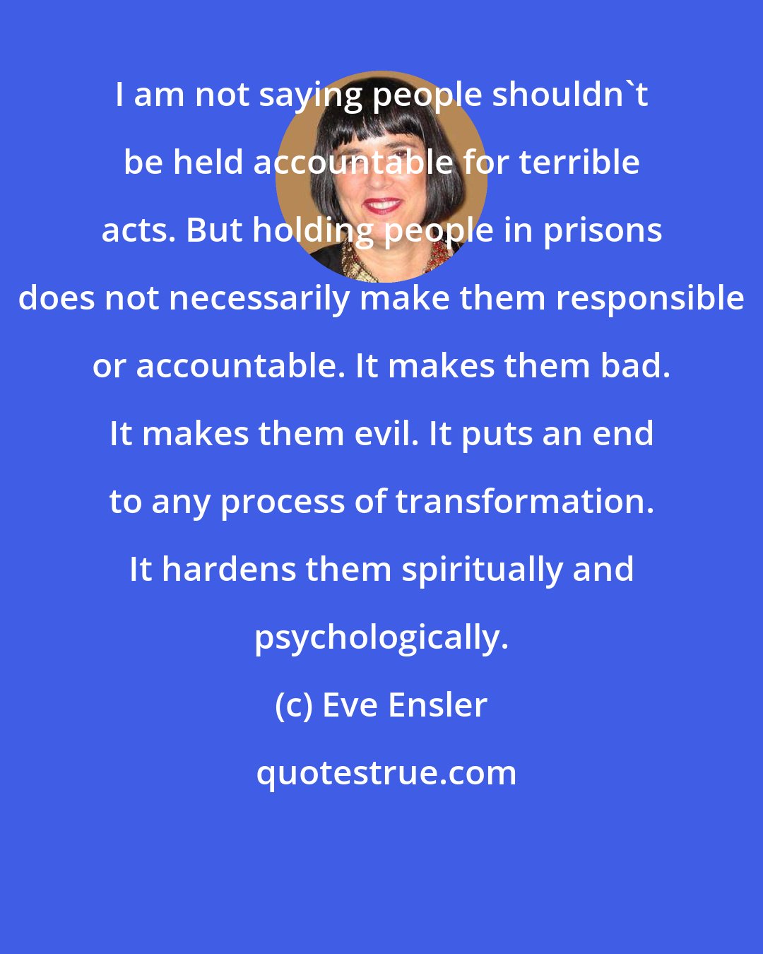 Eve Ensler: I am not saying people shouldn't be held accountable for terrible acts. But holding people in prisons does not necessarily make them responsible or accountable. It makes them bad. It makes them evil. It puts an end to any process of transformation. It hardens them spiritually and psychologically.