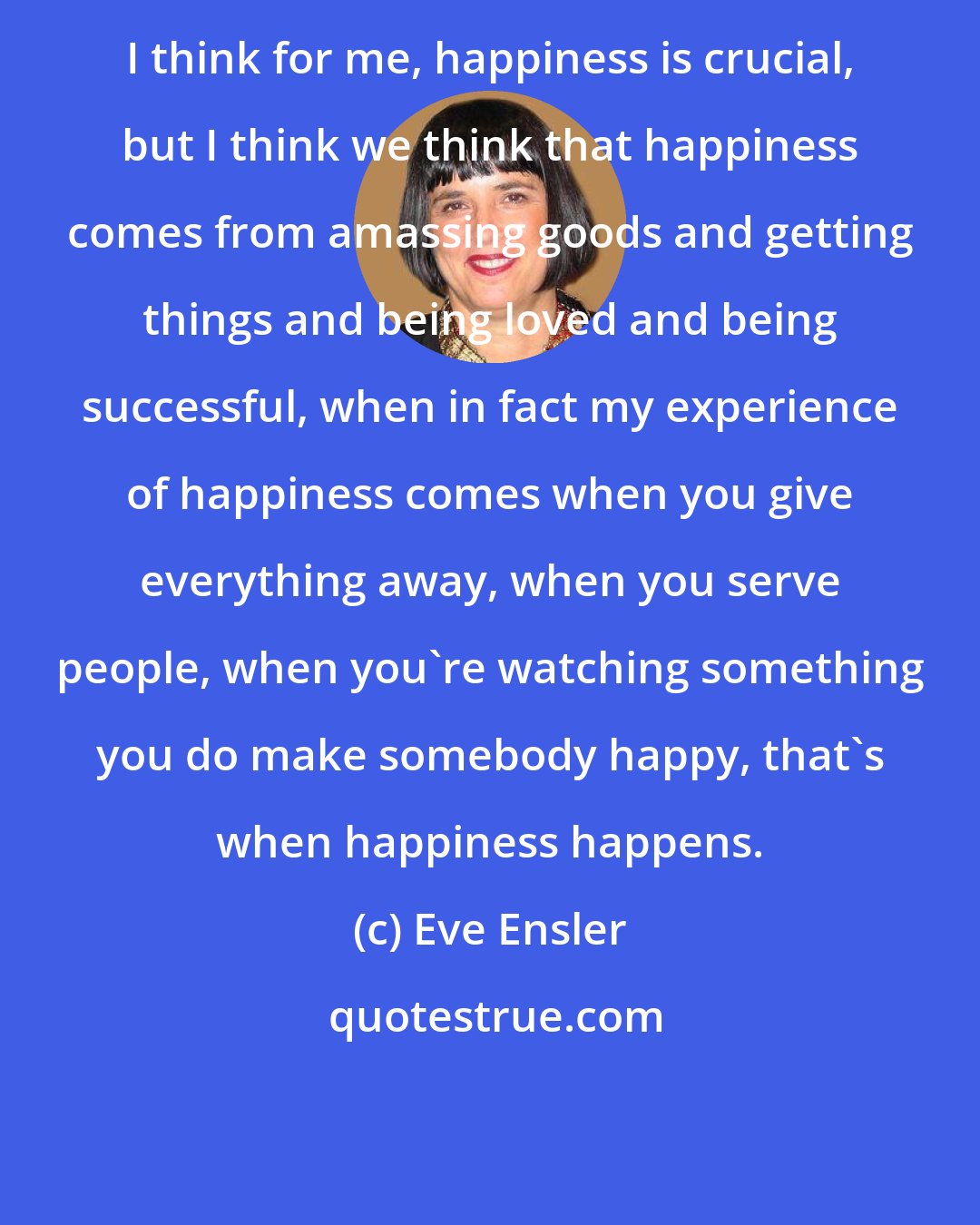 Eve Ensler: I think for me, happiness is crucial, but I think we think that happiness comes from amassing goods and getting things and being loved and being successful, when in fact my experience of happiness comes when you give everything away, when you serve people, when you're watching something you do make somebody happy, that's when happiness happens.