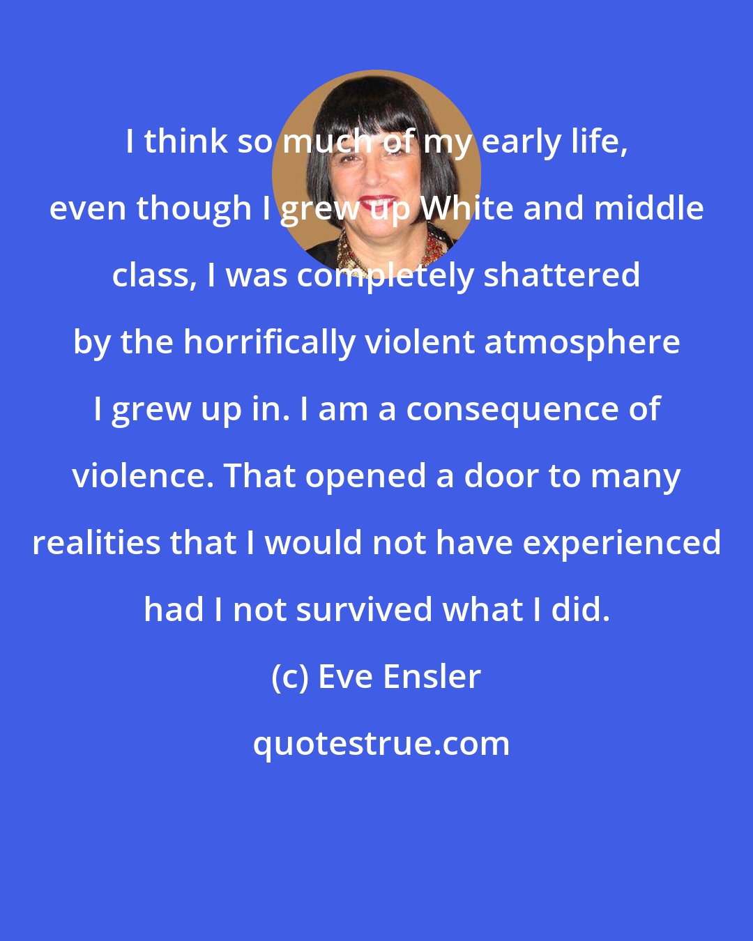 Eve Ensler: I think so much of my early life, even though I grew up White and middle class, I was completely shattered by the horrifically violent atmosphere I grew up in. I am a consequence of violence. That opened a door to many realities that I would not have experienced had I not survived what I did.