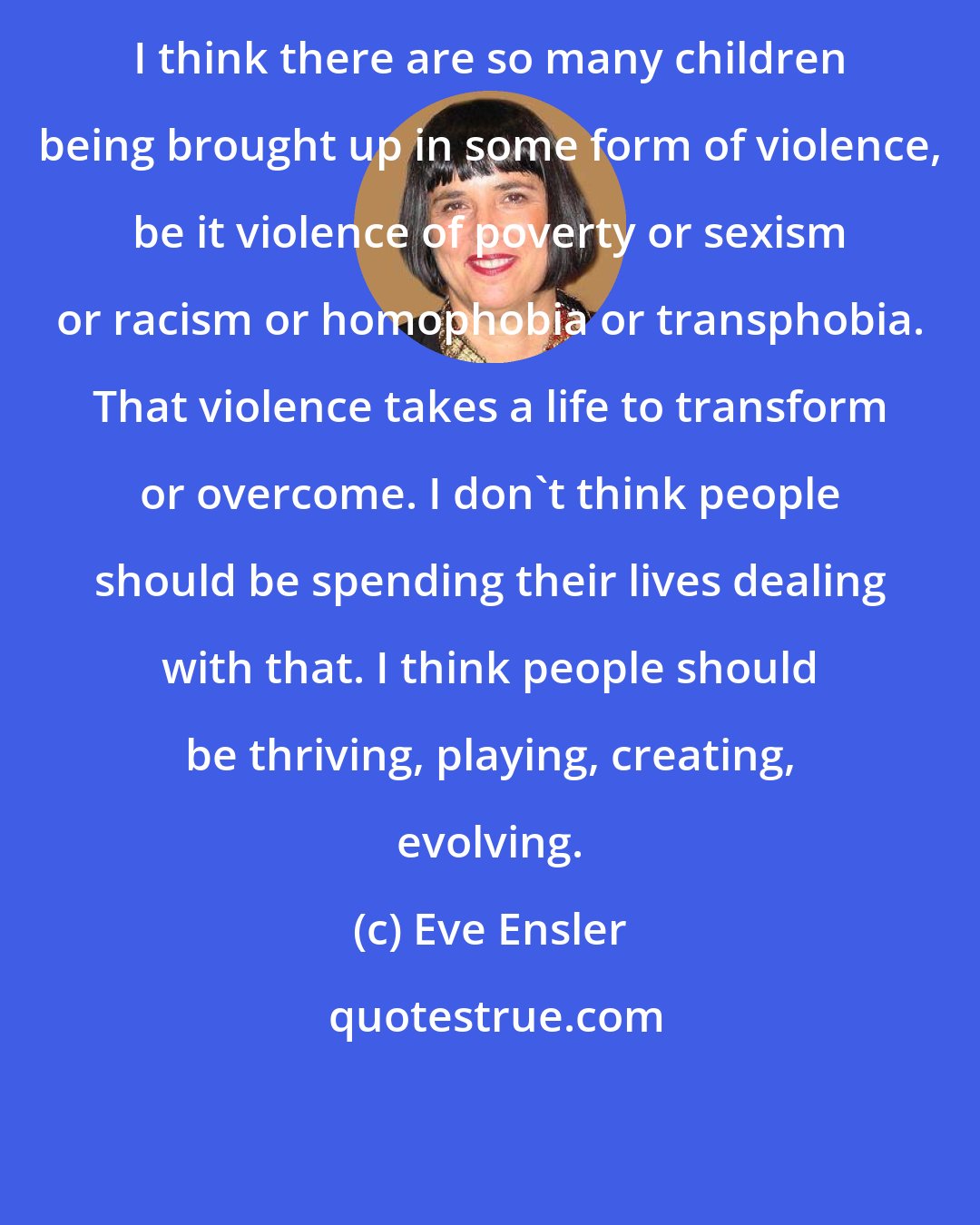 Eve Ensler: I think there are so many children being brought up in some form of violence, be it violence of poverty or sexism or racism or homophobia or transphobia. That violence takes a life to transform or overcome. I don't think people should be spending their lives dealing with that. I think people should be thriving, playing, creating, evolving.