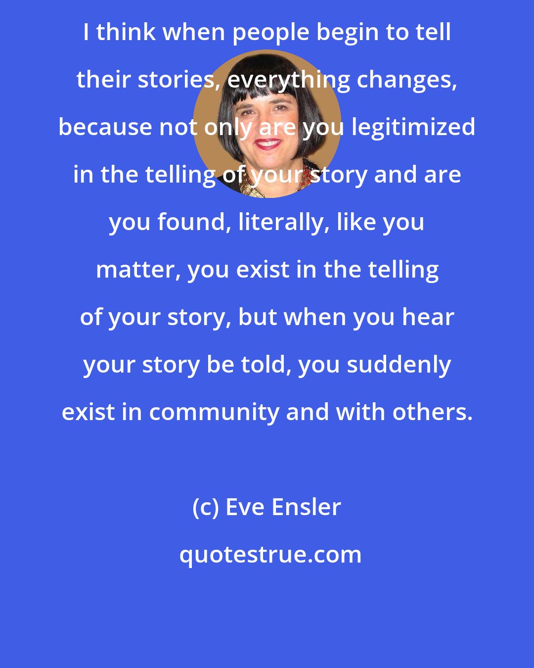 Eve Ensler: I think when people begin to tell their stories, everything changes, because not only are you legitimized in the telling of your story and are you found, literally, like you matter, you exist in the telling of your story, but when you hear your story be told, you suddenly exist in community and with others.