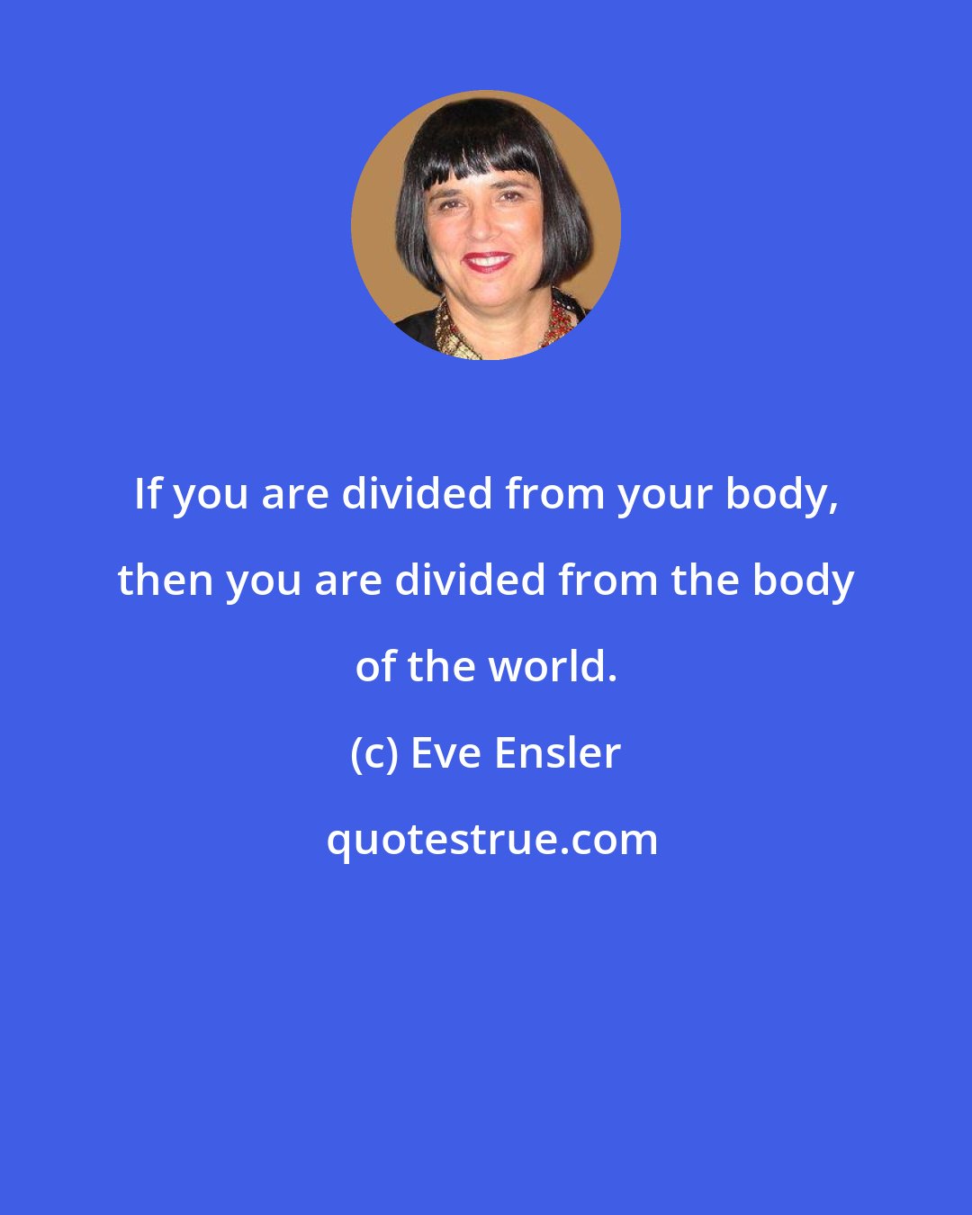 Eve Ensler: If you are divided from your body, then you are divided from the body of the world.