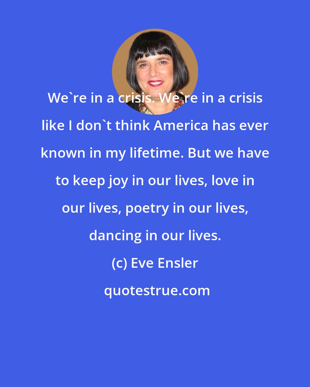 Eve Ensler: We're in a crisis. We're in a crisis like I don't think America has ever known in my lifetime. But we have to keep joy in our lives, love in our lives, poetry in our lives, dancing in our lives.