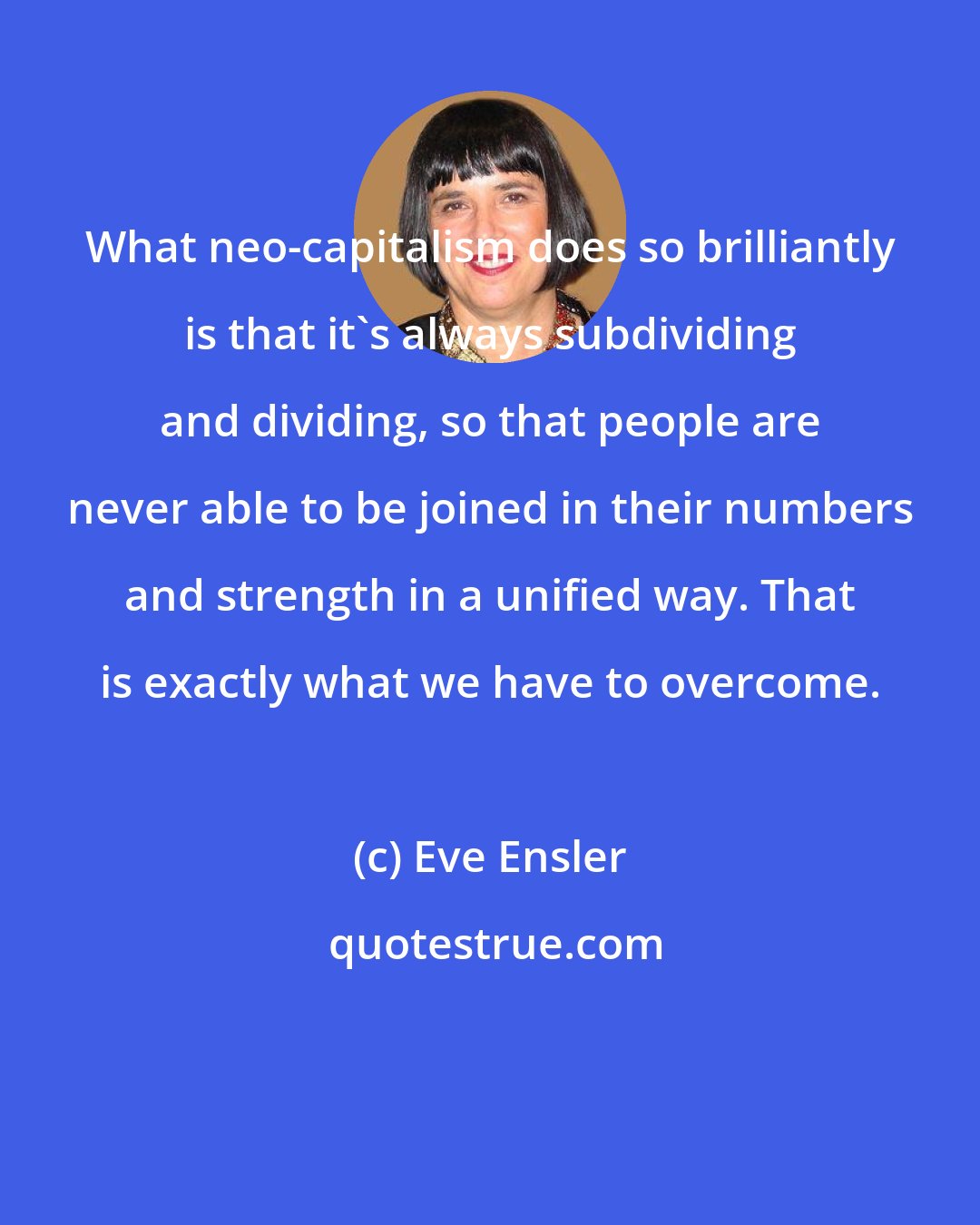 Eve Ensler: What neo-capitalism does so brilliantly is that it's always subdividing and dividing, so that people are never able to be joined in their numbers and strength in a unified way. That is exactly what we have to overcome.