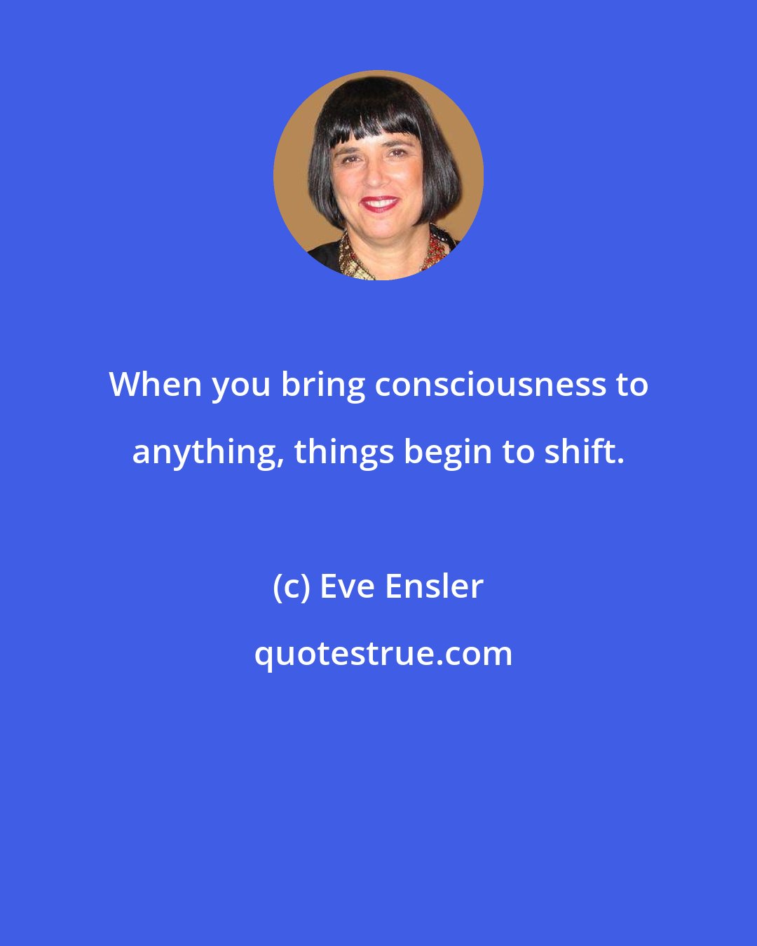 Eve Ensler: When you bring consciousness to anything, things begin to shift.