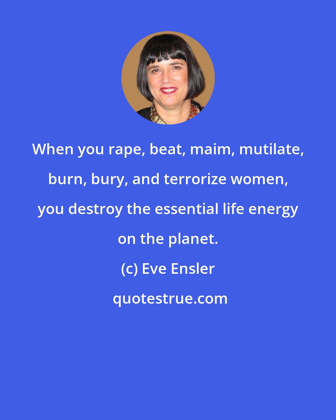 Eve Ensler: When you rape, beat, maim, mutilate, burn, bury, and terrorize women, you destroy the essential life energy on the planet.