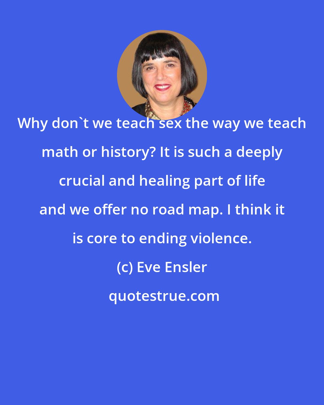 Eve Ensler: Why don't we teach sex the way we teach math or history? It is such a deeply crucial and healing part of life and we offer no road map. I think it is core to ending violence.