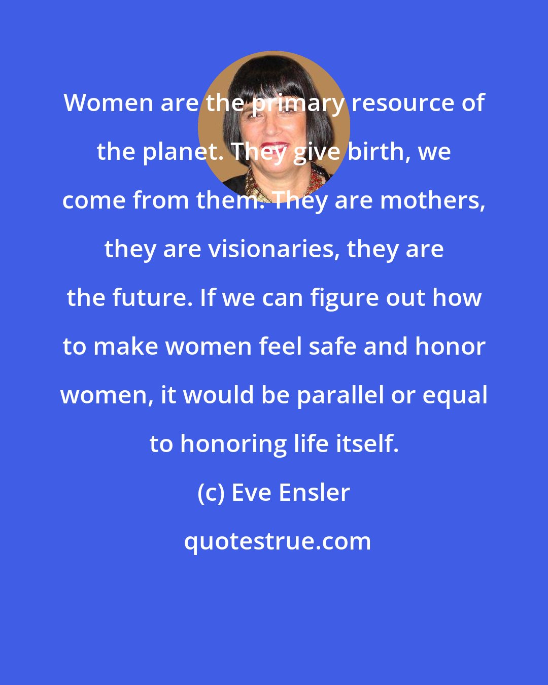 Eve Ensler: Women are the primary resource of the planet. They give birth, we come from them. They are mothers, they are visionaries, they are the future. If we can figure out how to make women feel safe and honor women, it would be parallel or equal to honoring life itself.