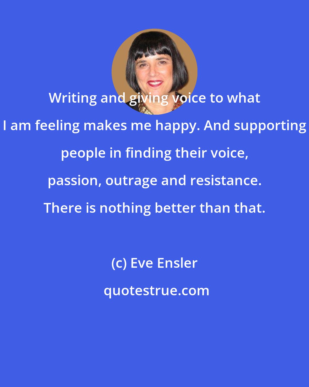 Eve Ensler: Writing and giving voice to what I am feeling makes me happy. And supporting people in finding their voice, passion, outrage and resistance. There is nothing better than that.