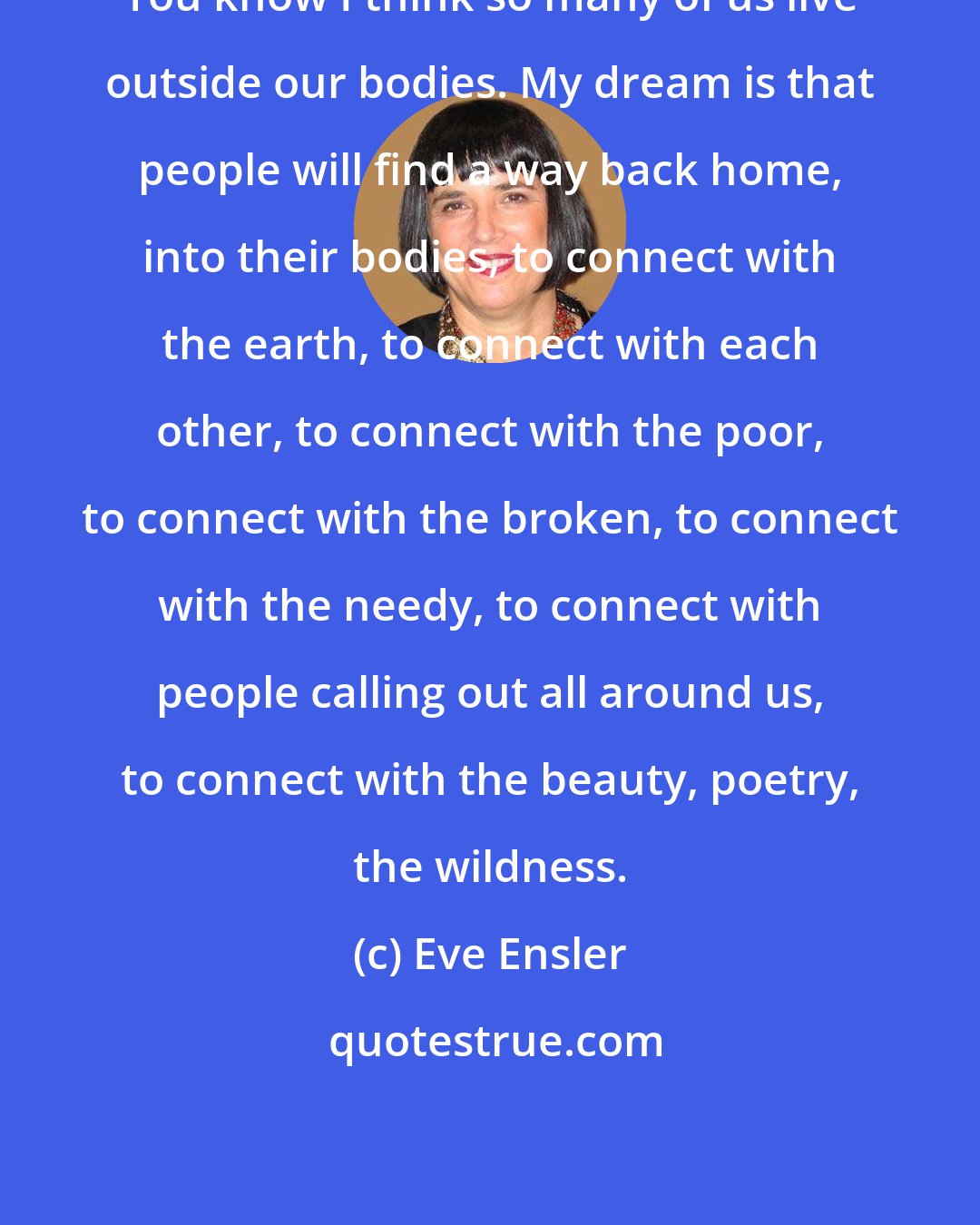 Eve Ensler: You know I think so many of us live outside our bodies. My dream is that people will find a way back home, into their bodies, to connect with the earth, to connect with each other, to connect with the poor, to connect with the broken, to connect with the needy, to connect with people calling out all around us, to connect with the beauty, poetry, the wildness.