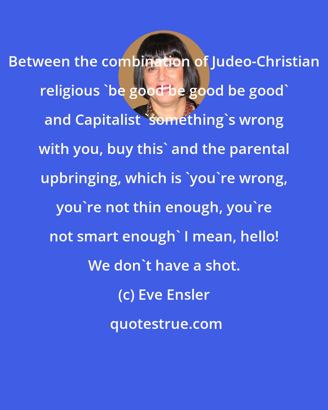 Eve Ensler: Between the combination of Judeo-Christian religious 'be good be good be good' and Capitalist 'something's wrong with you, buy this' and the parental upbringing, which is 'you're wrong, you're not thin enough, you're not smart enough' I mean, hello! We don't have a shot.