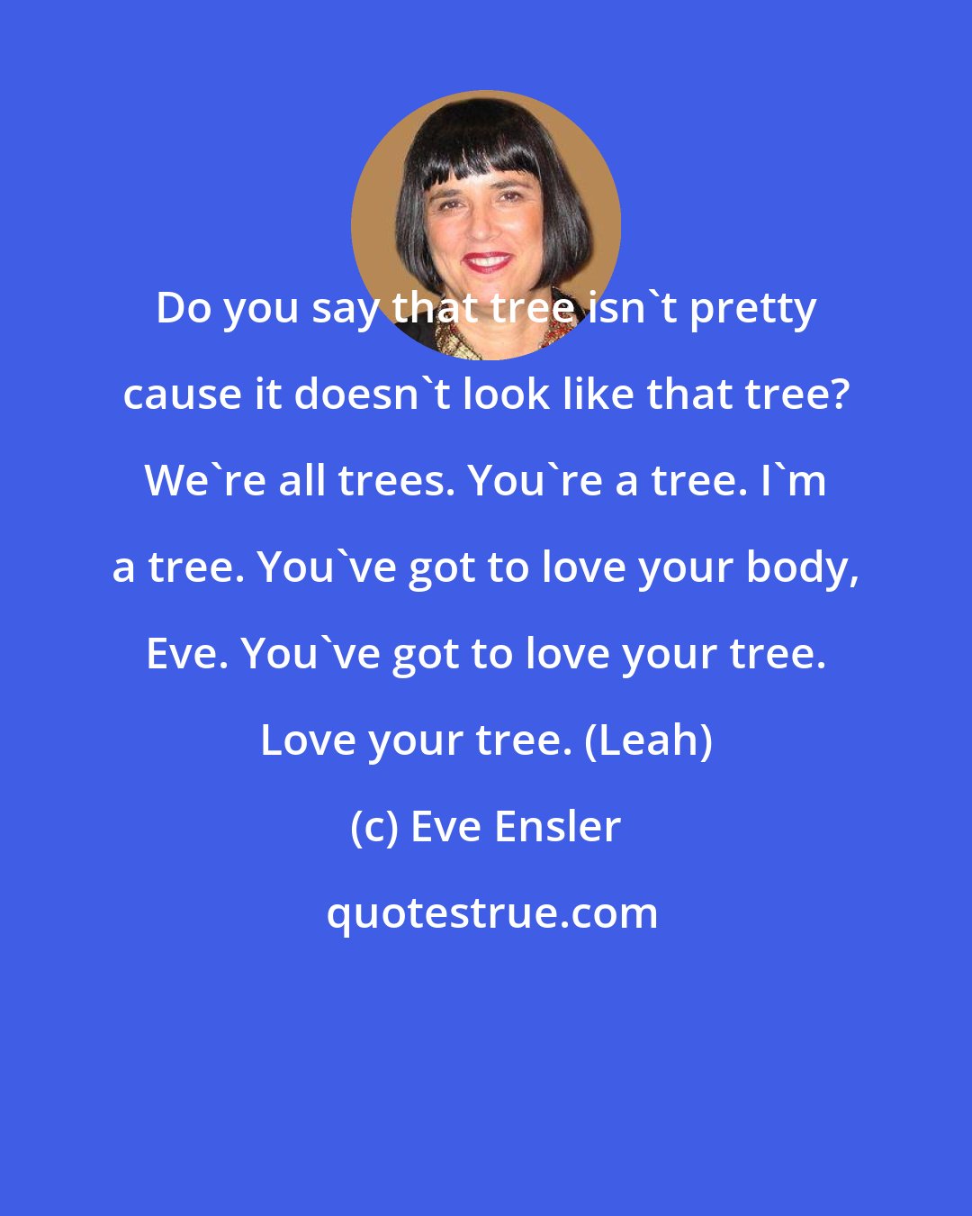 Eve Ensler: Do you say that tree isn't pretty cause it doesn't look like that tree? We're all trees. You're a tree. I'm a tree. You've got to love your body, Eve. You've got to love your tree. Love your tree. (Leah)