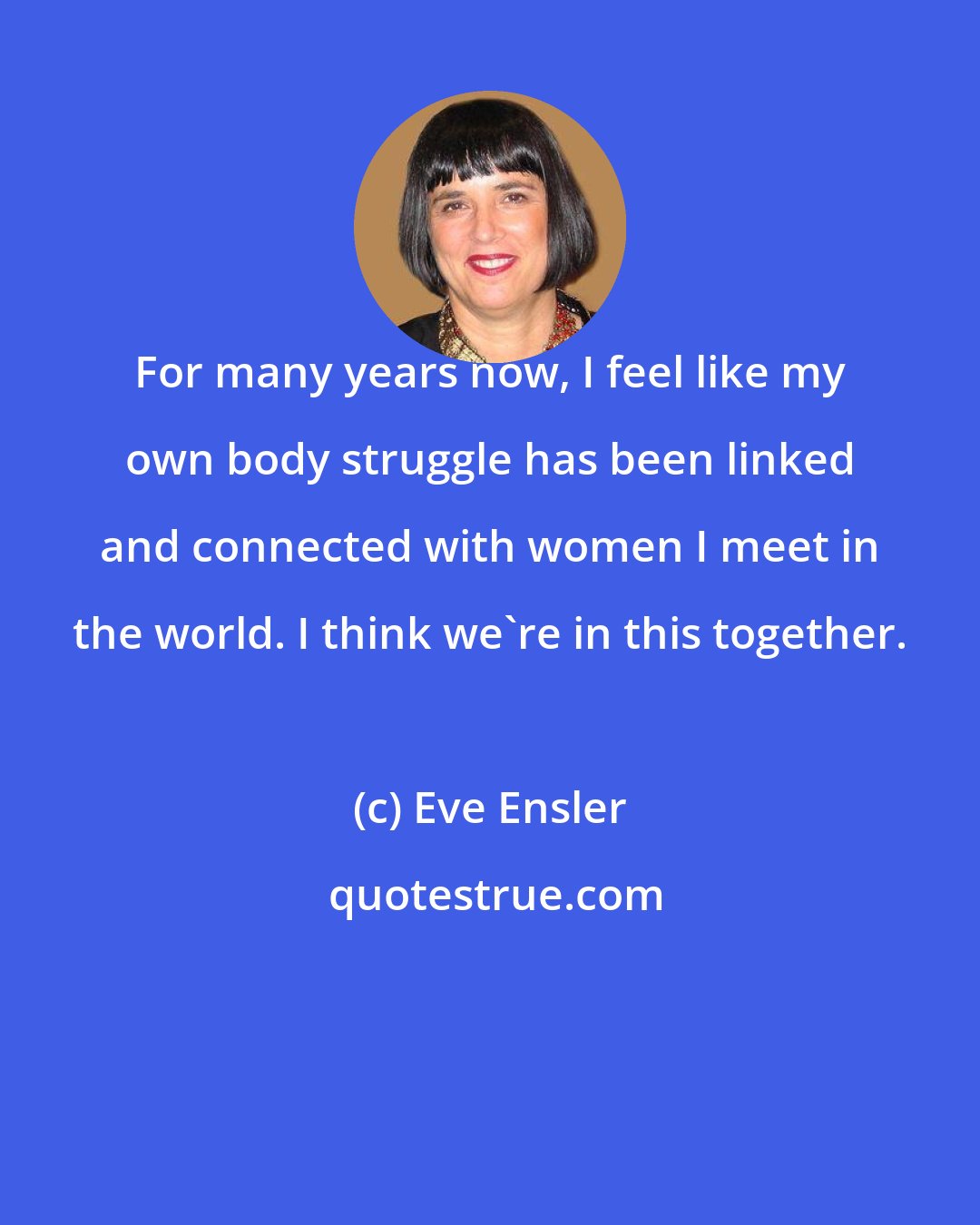 Eve Ensler: For many years now, I feel like my own body struggle has been linked and connected with women I meet in the world. I think we're in this together.