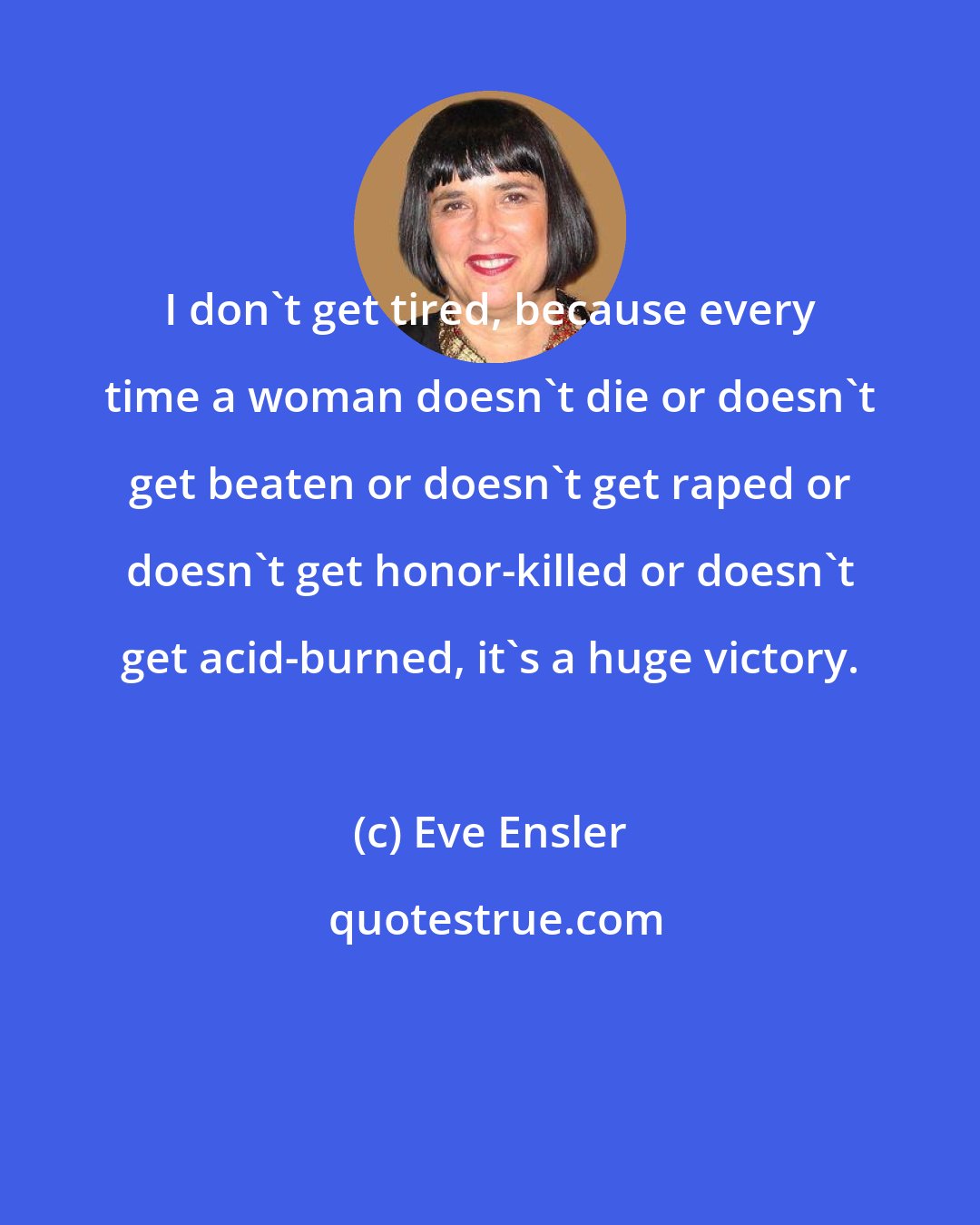 Eve Ensler: I don't get tired, because every time a woman doesn't die or doesn't get beaten or doesn't get raped or doesn't get honor-killed or doesn't get acid-burned, it's a huge victory.
