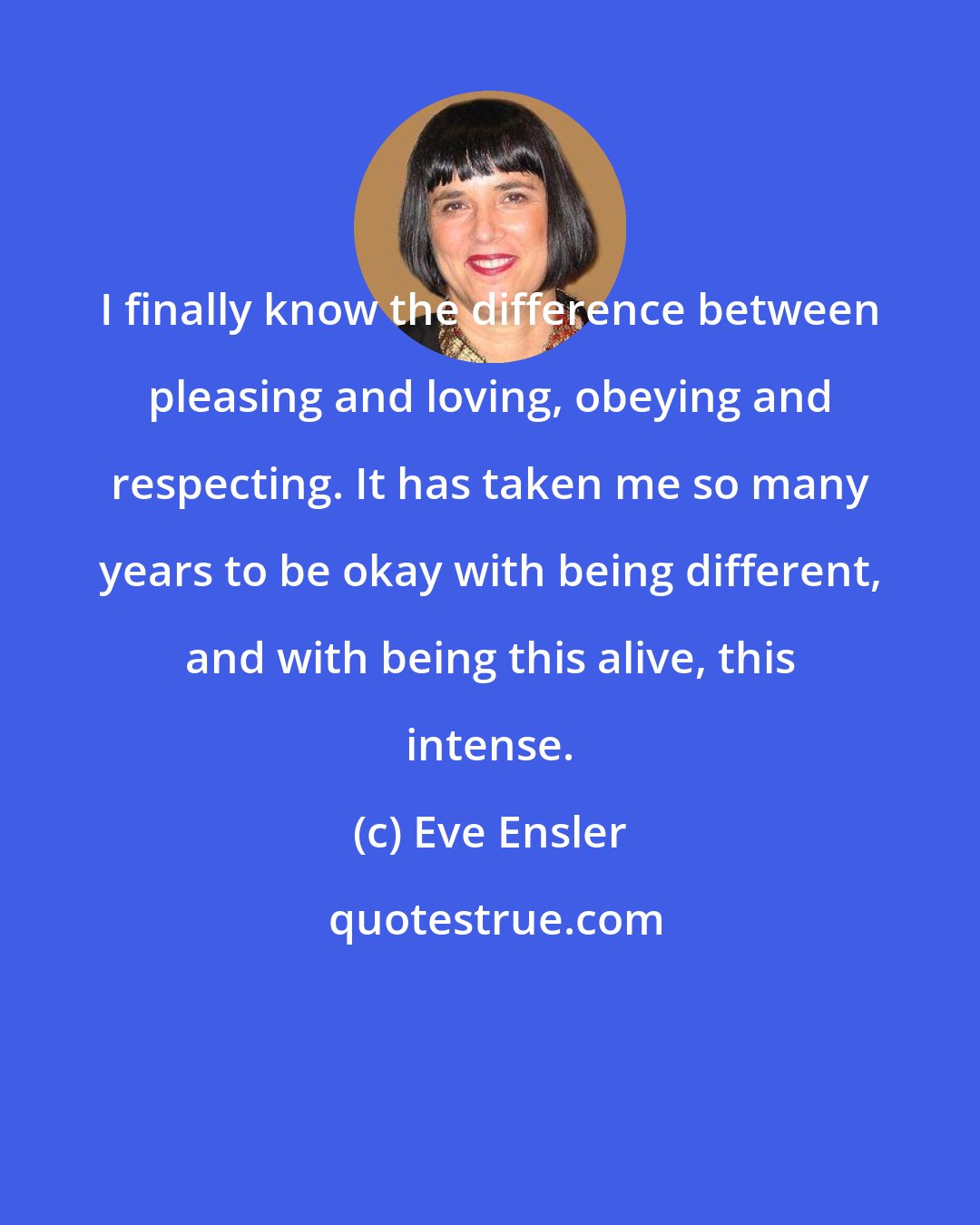 Eve Ensler: I finally know the difference between pleasing and loving, obeying and respecting. It has taken me so many years to be okay with being different, and with being this alive, this intense.