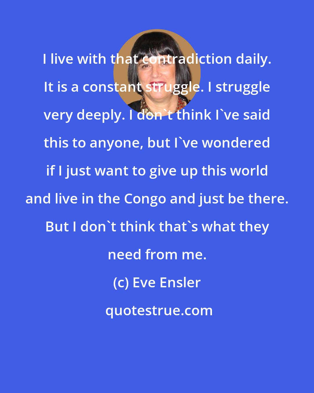 Eve Ensler: I live with that contradiction daily. It is a constant struggle. I struggle very deeply. I don't think I've said this to anyone, but I've wondered if I just want to give up this world and live in the Congo and just be there. But I don't think that's what they need from me.