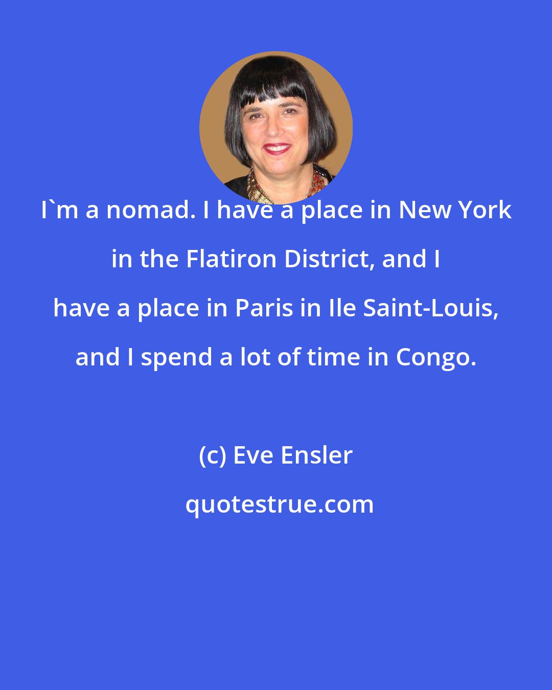 Eve Ensler: I'm a nomad. I have a place in New York in the Flatiron District, and I have a place in Paris in Ile Saint-Louis, and I spend a lot of time in Congo.