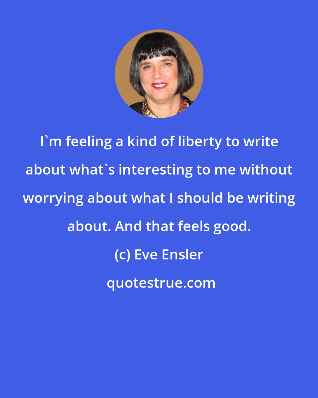 Eve Ensler: I'm feeling a kind of liberty to write about what's interesting to me without worrying about what I should be writing about. And that feels good.