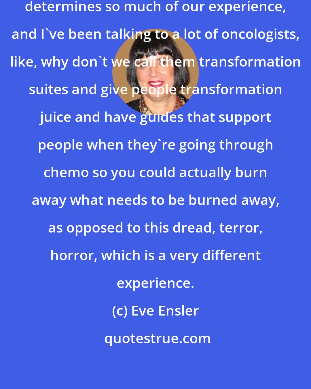 Eve Ensler: I really do think how we frame things determines so much of our experience, and I've been talking to a lot of oncologists, like, why don't we call them transformation suites and give people transformation juice and have guides that support people when they're going through chemo so you could actually burn away what needs to be burned away, as opposed to this dread, terror, horror, which is a very different experience.