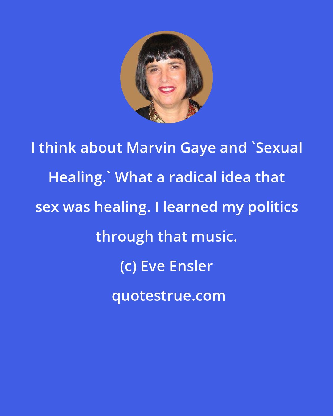 Eve Ensler: I think about Marvin Gaye and 'Sexual Healing.' What a radical idea that sex was healing. I learned my politics through that music.