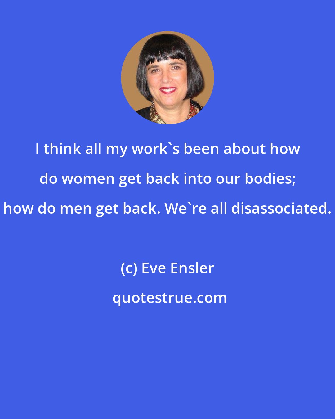 Eve Ensler: I think all my work's been about how do women get back into our bodies; how do men get back. We're all disassociated.