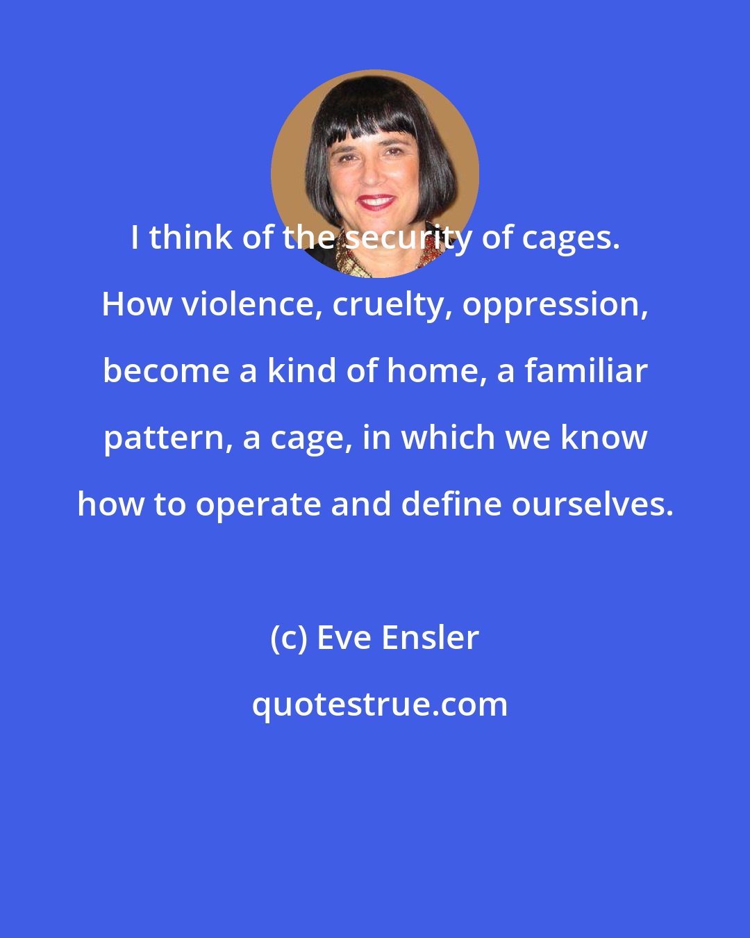 Eve Ensler: I think of the security of cages. How violence, cruelty, oppression, become a kind of home, a familiar pattern, a cage, in which we know how to operate and define ourselves.