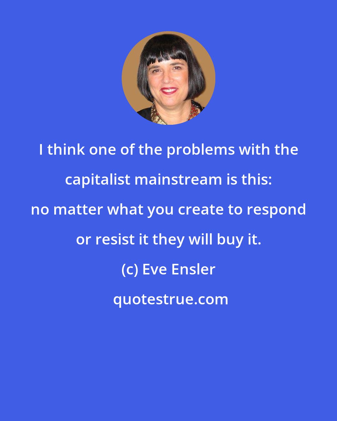 Eve Ensler: I think one of the problems with the capitalist mainstream is this: no matter what you create to respond or resist it they will buy it.