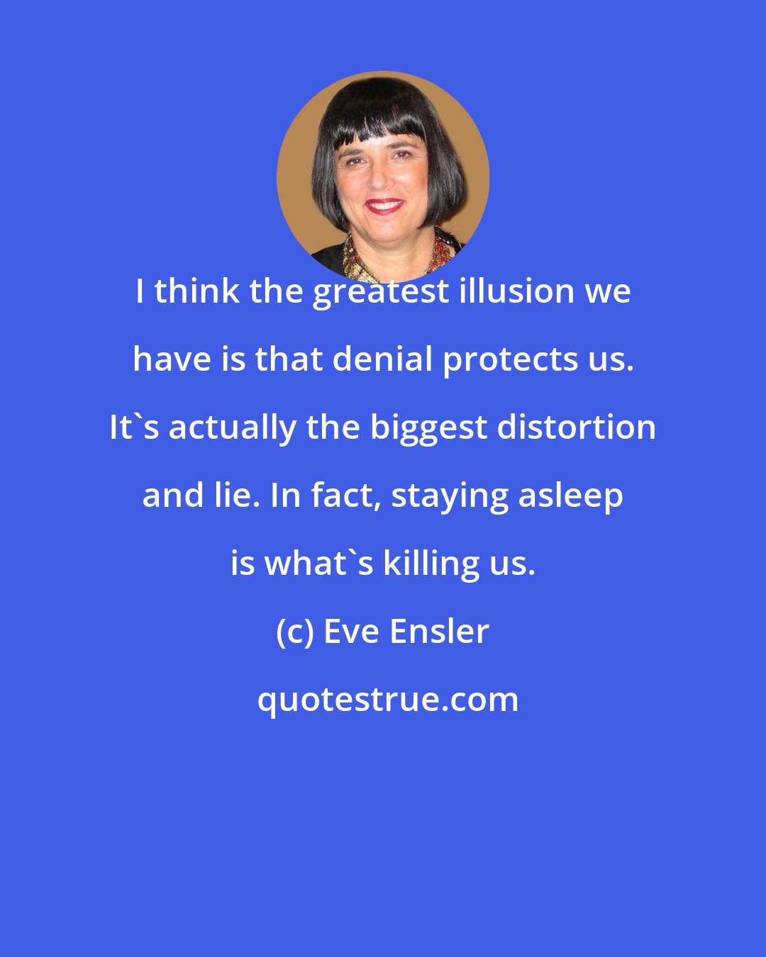 Eve Ensler: I think the greatest illusion we have is that denial protects us. It's actually the biggest distortion and lie. In fact, staying asleep is what's killing us.