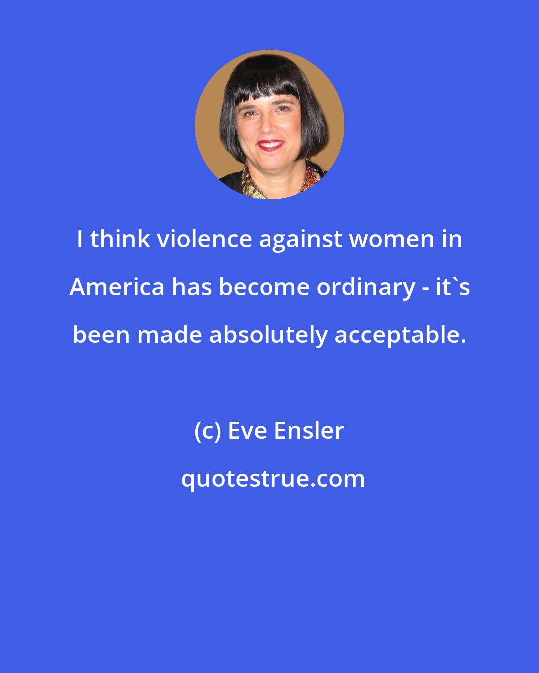 Eve Ensler: I think violence against women in America has become ordinary - it's been made absolutely acceptable.