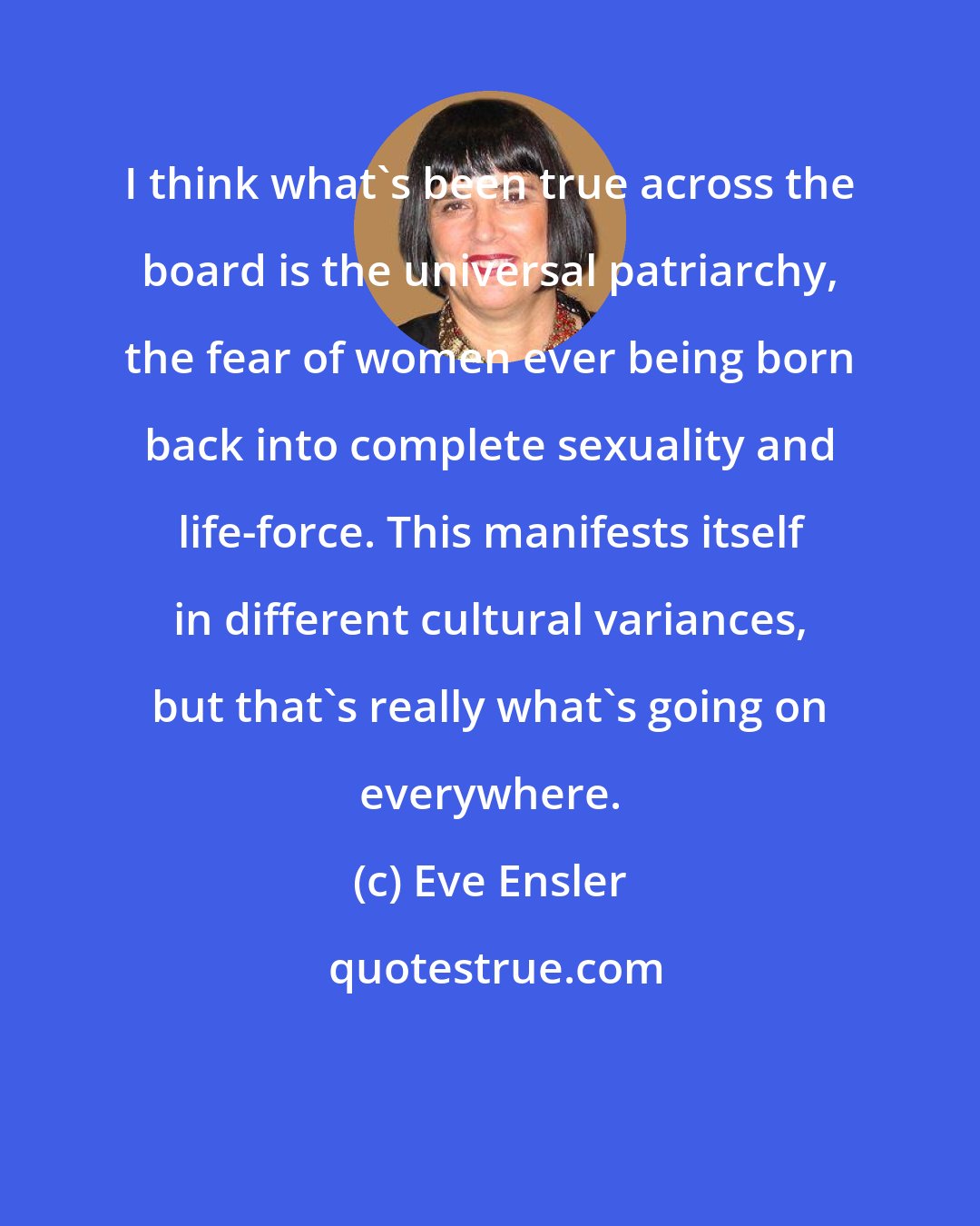 Eve Ensler: I think what's been true across the board is the universal patriarchy, the fear of women ever being born back into complete sexuality and life-force. This manifests itself in different cultural variances, but that's really what's going on everywhere.