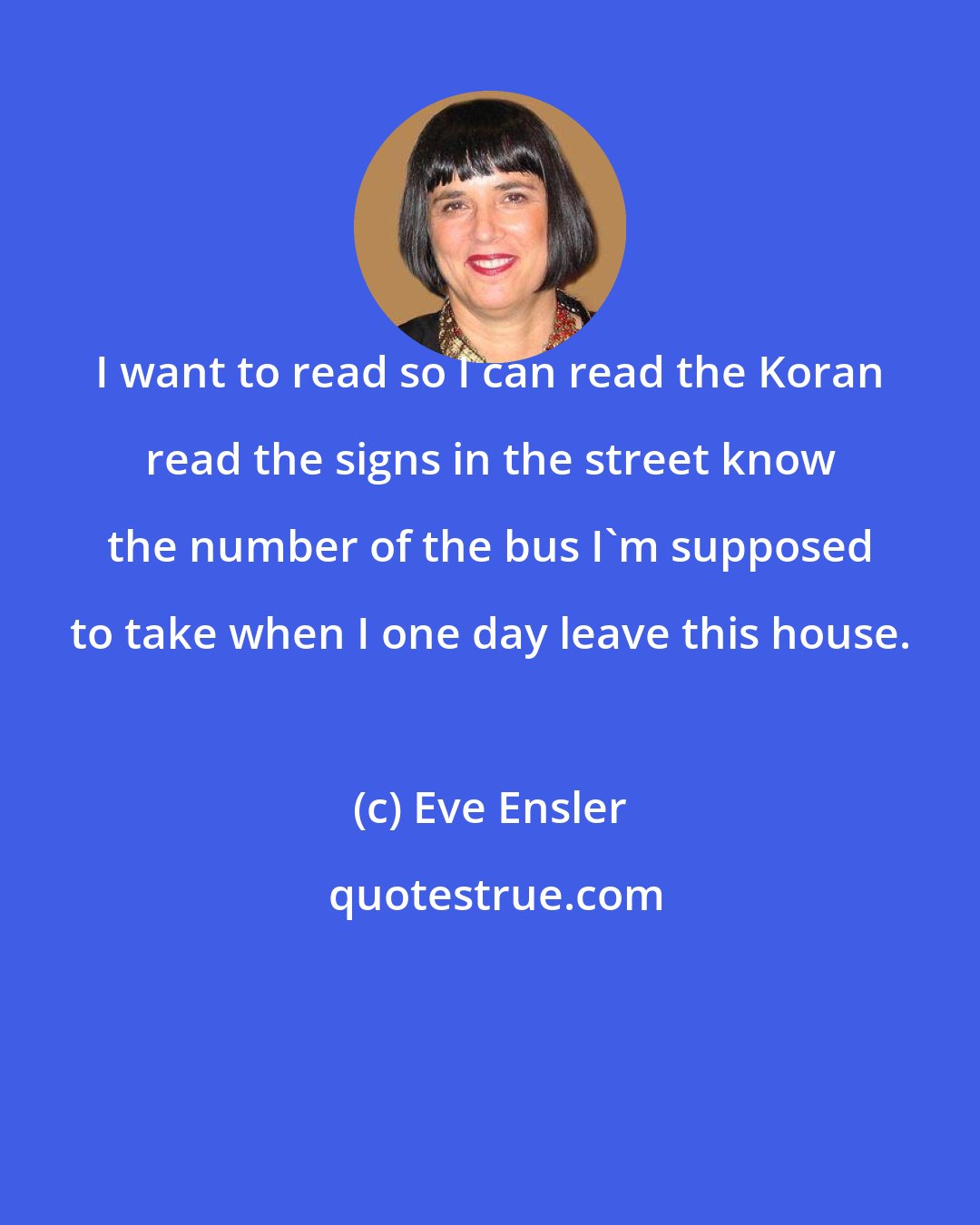 Eve Ensler: I want to read so I can read the Koran read the signs in the street know the number of the bus I'm supposed to take when I one day leave this house.