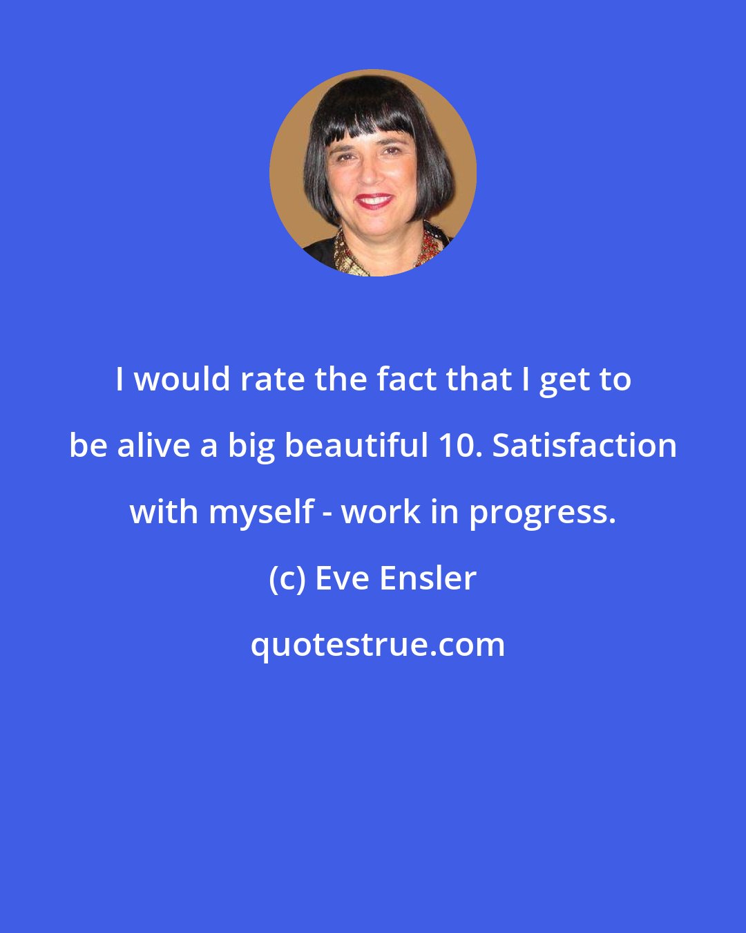 Eve Ensler: I would rate the fact that I get to be alive a big beautiful 10. Satisfaction with myself - work in progress.