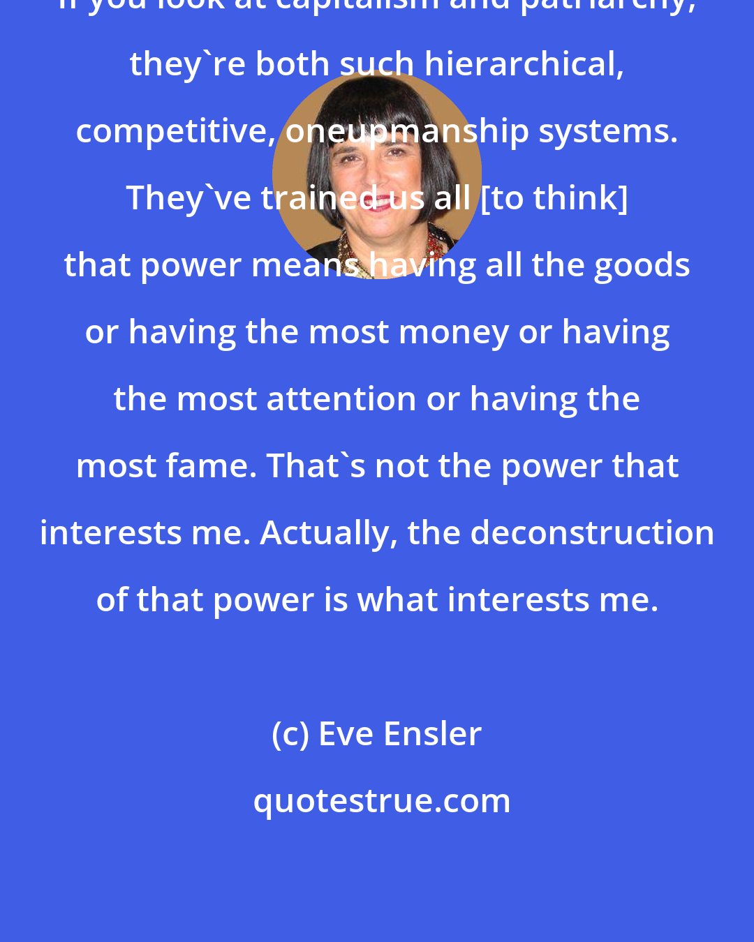 Eve Ensler: If you look at capitalism and patriarchy, they're both such hierarchical, competitive, oneupmanship systems. They've trained us all [to think] that power means having all the goods or having the most money or having the most attention or having the most fame. That's not the power that interests me. Actually, the deconstruction of that power is what interests me.